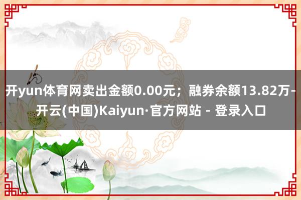 开yun体育网卖出金额0.00元；融券余额13.82万-开云(中国)Kaiyun·官方网站 - 登录入口
