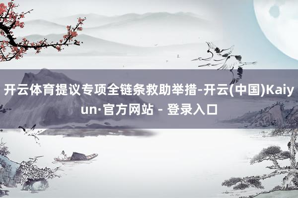 开云体育提议专项全链条救助举措-开云(中国)Kaiyun·官方网站 - 登录入口