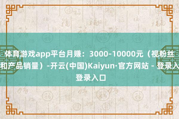体育游戏app平台月赚：3000-10000元（视粉丝量和产品销量）-开云(中国)Kaiyun·官方网站 - 登录入口