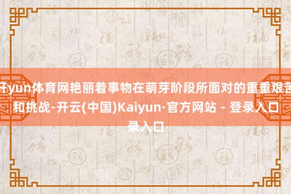 开yun体育网艳丽着事物在萌芽阶段所面对的重重艰苦和挑战-开云(中国)Kaiyun·官方网站 - 登录入口