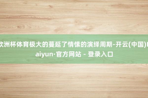 欧洲杯体育极大的蔓延了情愫的演绎周期-开云(中国)Kaiyun·官方网站 - 登录入口