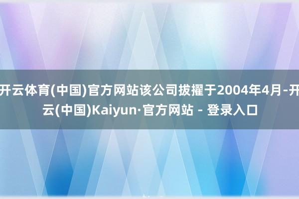 开云体育(中国)官方网站该公司拔擢于2004年4月-开云(中国)Kaiyun·官方网站 - 登录入口