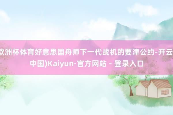 欧洲杯体育好意思国舟师下一代战机的要津公约-开云(中国)Kaiyun·官方网站 - 登录入口