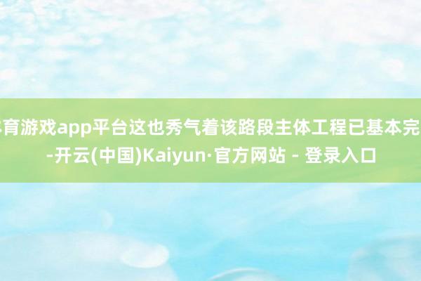 体育游戏app平台这也秀气着该路段主体工程已基本完工-开云(中国)Kaiyun·官方网站 - 登录入口