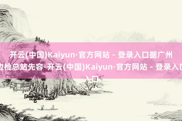 开云(中国)Kaiyun·官方网站 - 登录入口　　据广州边检总站先容-开云(中国)Kaiyun·官方网站 - 登录入口