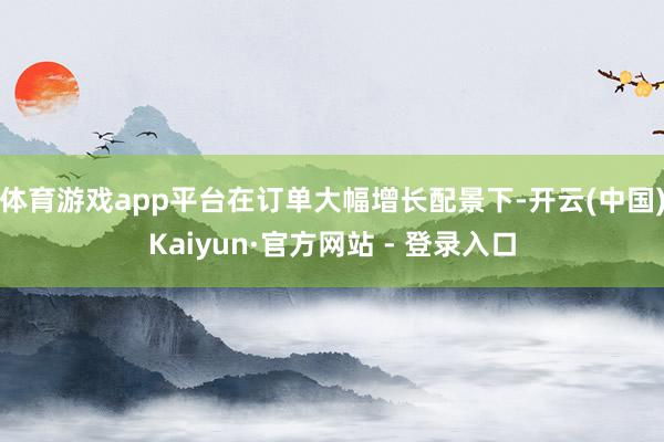 体育游戏app平台　　在订单大幅增长配景下-开云(中国)Kaiyun·官方网站 - 登录入口