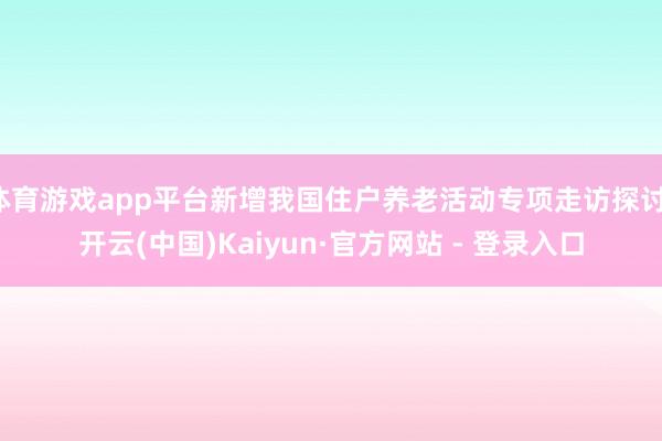 体育游戏app平台新增我国住户养老活动专项走访探讨-开云(中国)Kaiyun·官方网站 - 登录入口
