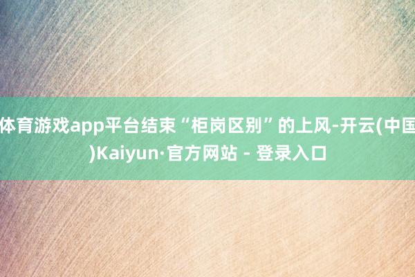 体育游戏app平台结束“柜岗区别”的上风-开云(中国)Kaiyun·官方网站 - 登录入口