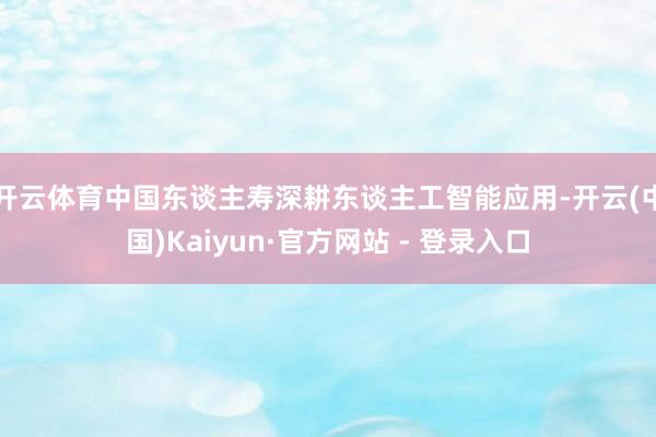 开云体育中国东谈主寿深耕东谈主工智能应用-开云(中国)Kaiyun·官方网站 - 登录入口