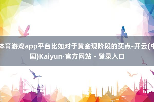 体育游戏app平台比如对于黄金现阶段的买点-开云(中国)Kaiyun·官方网站 - 登录入口
