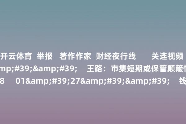 开云体育  举报   著作作家  财经夜行线       关连视频  01&#39;39&#39;&#39;    王路：市集短期或保管颠簸情势    43  11-14 22:18     01&#39;27&#39;&#39;    钱启敏：科技龙头与成交量回暖后 A股有望再迎行情    24  11-12 23:25     01&#3